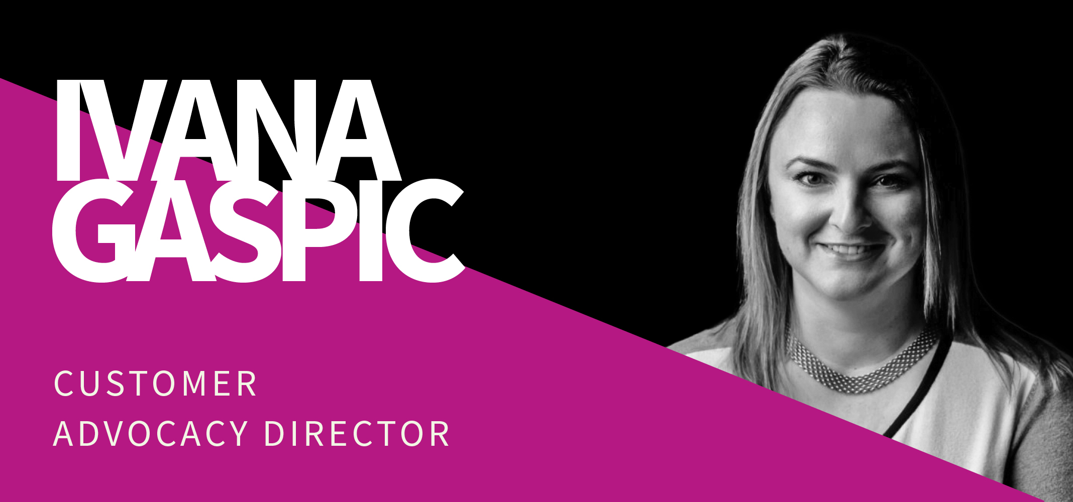 Image with a professional portrait of a woman smiling, set against a black and purple background. Text reads: "Ivana Gaspic" in large white letters, and below it, "Customer Advocacy Director" in smaller white letters. Image with a professional portrait of a woman smiling, set against a black and purple background. Text reads: "Ivana Gaspic" in large white letters, and below it, "Customer Advocacy Director" in smaller white letters.