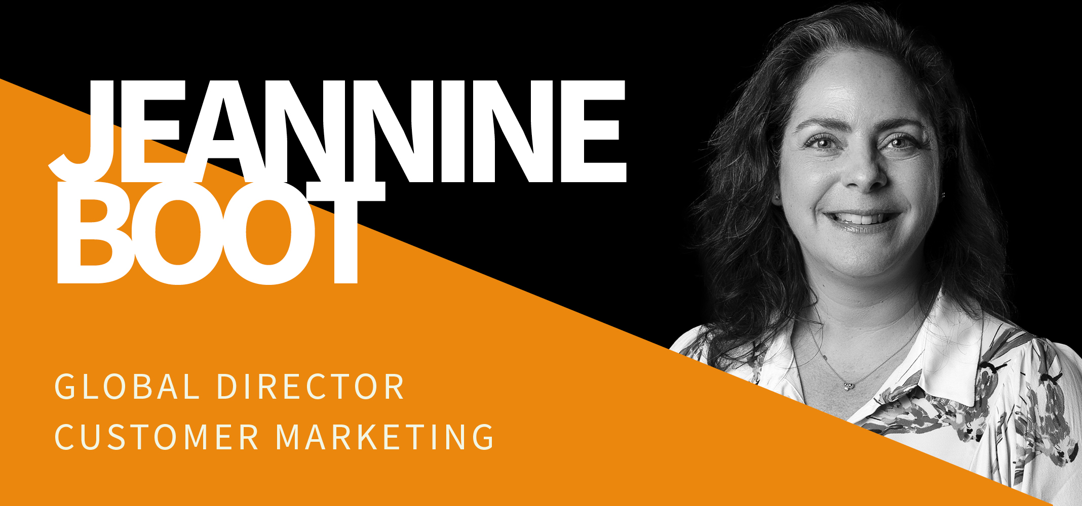 Black and white image of a woman with shoulder-length hair smiling at the camera. Her name, Jeannine Boot, and title, Global Director Customer Marketing, are written in bold white and orange text against a black and orange background. Black and white image of a woman with shoulder-length hair smiling at the camera. Her name, Jeannine Boot, and title, Global Director Customer Marketing, are written in bold white and orange text against a black and orange background.