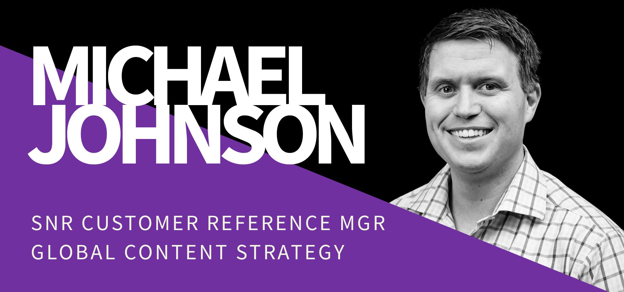 Image of a professional headshot of a smiling man with short hair, wearing a checkered shirt. To the left, his name "MICHAEL JOHNSON" is in large, bold letters over a black background. Below, a purple panel reads "SNR CUSTOMER REFERENCE MGR GLOBAL CONTENT STRATEGY" in white text. Image of a professional headshot of a smiling man with short hair, wearing a checkered shirt. To the left, his name "MICHAEL JOHNSON" is in large, bold letters over a black background. Below, a purple panel reads "SNR CUSTOMER REFERENCE MGR GLOBAL CONTENT STRATEGY" in white text.