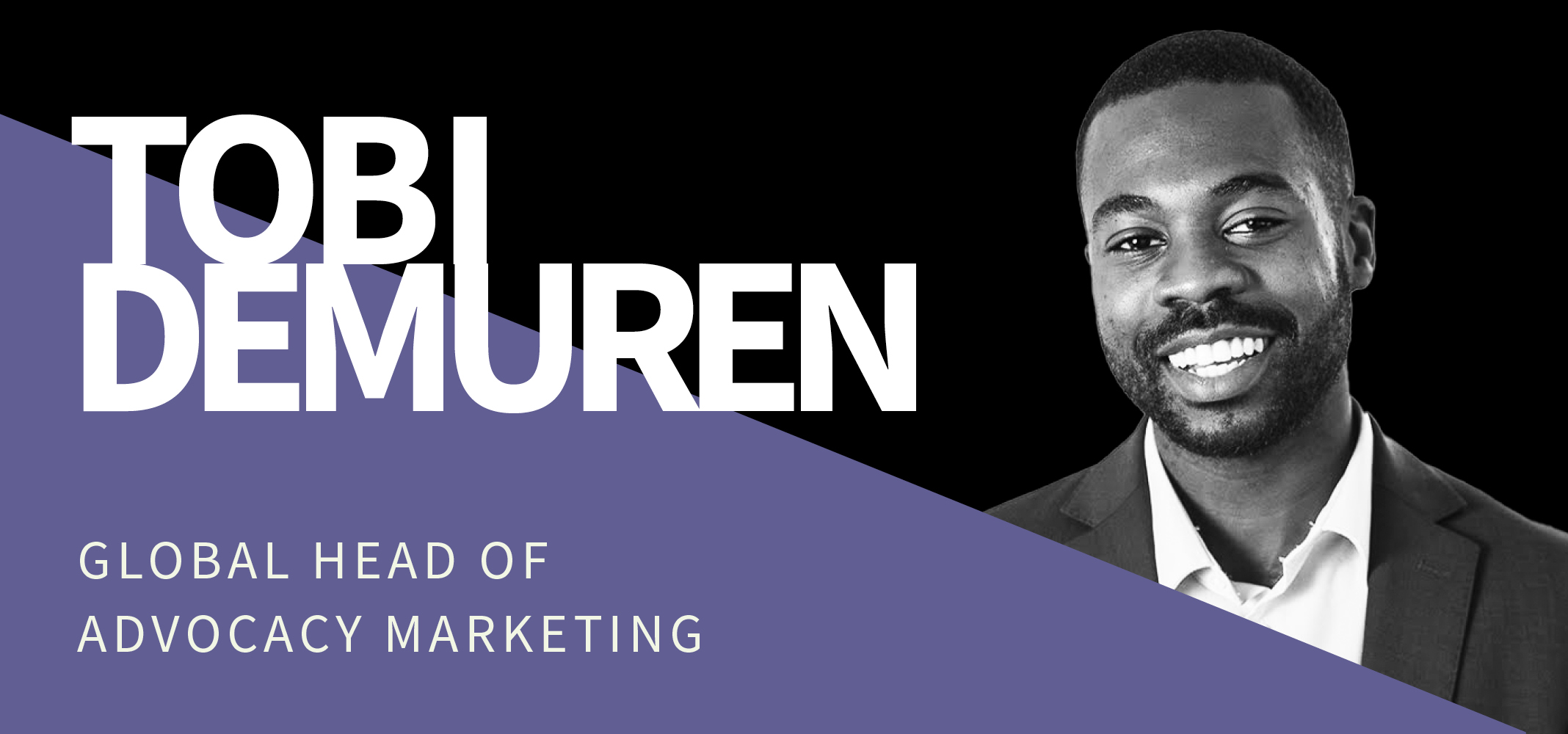 Black and white photo of a smiling man in a suit on a black background with white text: "Tobi Demuren." Below the photo, on a purple section, white text reads: "Global Head of Advocacy Marketing. Black and white photo of a smiling man in a suit on a black background with white text: "Tobi Demuren." Below the photo, on a purple section, white text reads: "Global Head of Advocacy Marketing.